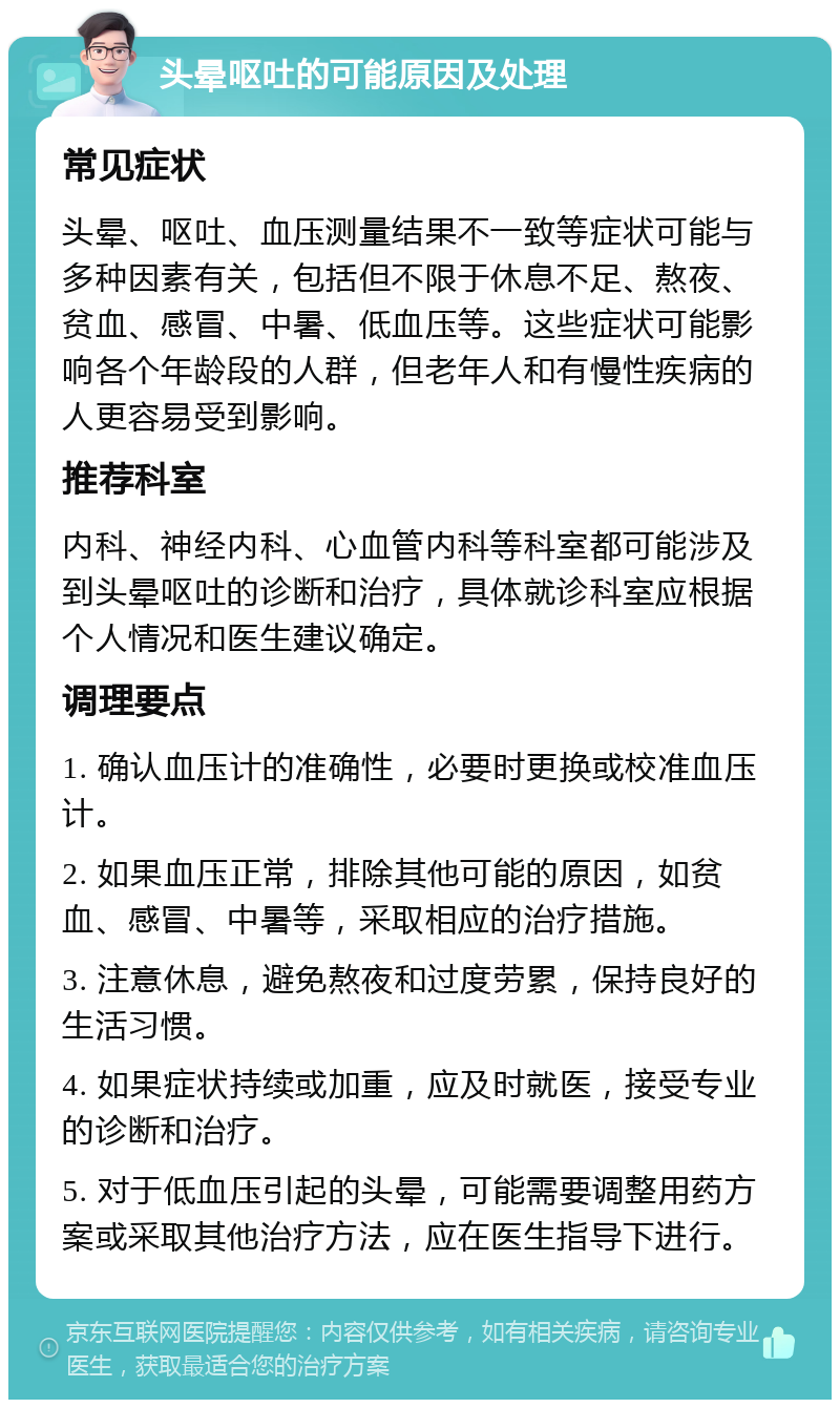 头晕呕吐的可能原因及处理 常见症状 头晕、呕吐、血压测量结果不一致等症状可能与多种因素有关，包括但不限于休息不足、熬夜、贫血、感冒、中暑、低血压等。这些症状可能影响各个年龄段的人群，但老年人和有慢性疾病的人更容易受到影响。 推荐科室 内科、神经内科、心血管内科等科室都可能涉及到头晕呕吐的诊断和治疗，具体就诊科室应根据个人情况和医生建议确定。 调理要点 1. 确认血压计的准确性，必要时更换或校准血压计。 2. 如果血压正常，排除其他可能的原因，如贫血、感冒、中暑等，采取相应的治疗措施。 3. 注意休息，避免熬夜和过度劳累，保持良好的生活习惯。 4. 如果症状持续或加重，应及时就医，接受专业的诊断和治疗。 5. 对于低血压引起的头晕，可能需要调整用药方案或采取其他治疗方法，应在医生指导下进行。