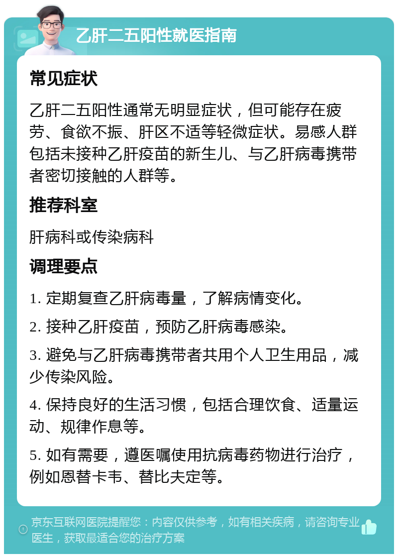 乙肝二五阳性就医指南 常见症状 乙肝二五阳性通常无明显症状，但可能存在疲劳、食欲不振、肝区不适等轻微症状。易感人群包括未接种乙肝疫苗的新生儿、与乙肝病毒携带者密切接触的人群等。 推荐科室 肝病科或传染病科 调理要点 1. 定期复查乙肝病毒量，了解病情变化。 2. 接种乙肝疫苗，预防乙肝病毒感染。 3. 避免与乙肝病毒携带者共用个人卫生用品，减少传染风险。 4. 保持良好的生活习惯，包括合理饮食、适量运动、规律作息等。 5. 如有需要，遵医嘱使用抗病毒药物进行治疗，例如恩替卡韦、替比夫定等。