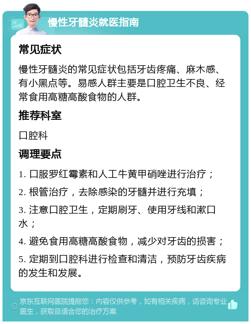 慢性牙髓炎就医指南 常见症状 慢性牙髓炎的常见症状包括牙齿疼痛、麻木感、有小黑点等。易感人群主要是口腔卫生不良、经常食用高糖高酸食物的人群。 推荐科室 口腔科 调理要点 1. 口服罗红霉素和人工牛黄甲硝唑进行治疗； 2. 根管治疗，去除感染的牙髓并进行充填； 3. 注意口腔卫生，定期刷牙、使用牙线和漱口水； 4. 避免食用高糖高酸食物，减少对牙齿的损害； 5. 定期到口腔科进行检查和清洁，预防牙齿疾病的发生和发展。