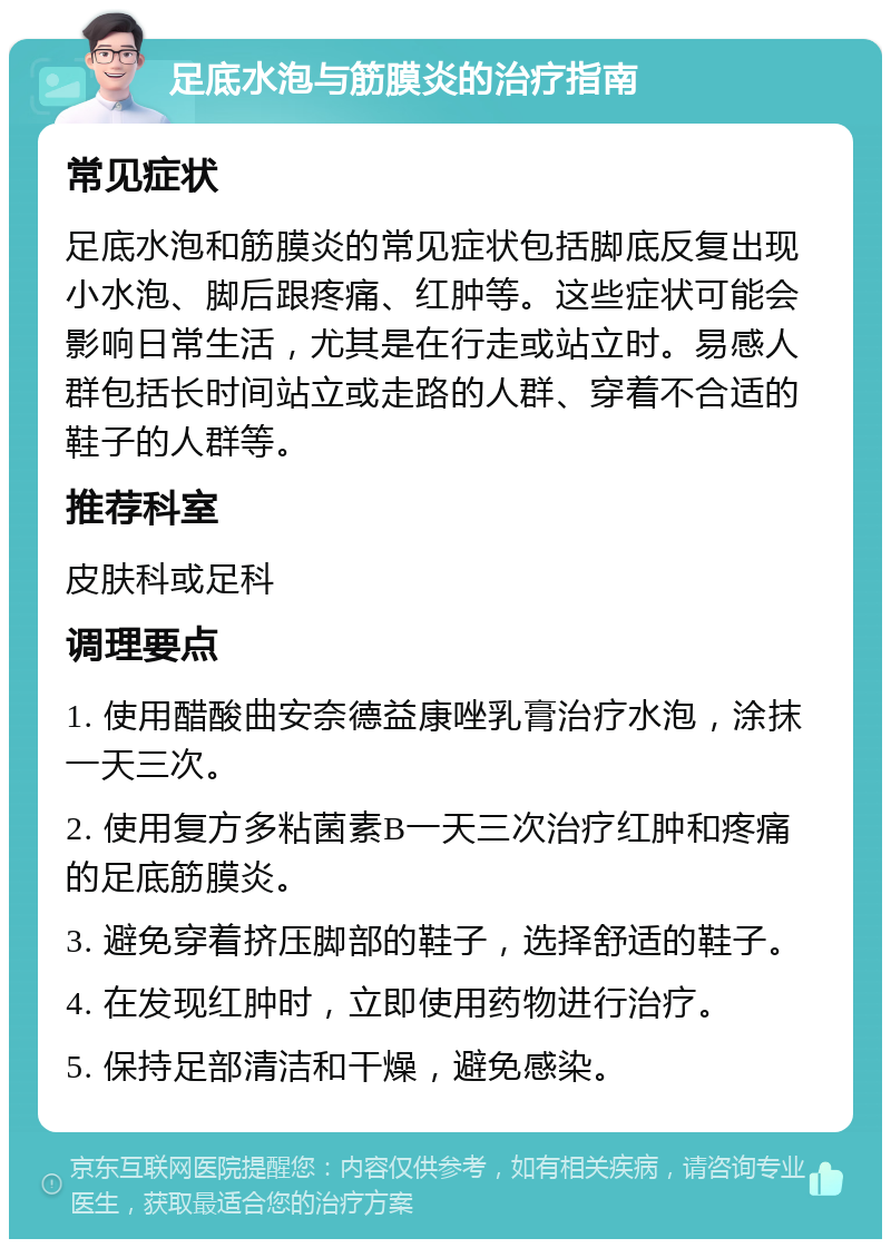 足底水泡与筋膜炎的治疗指南 常见症状 足底水泡和筋膜炎的常见症状包括脚底反复出现小水泡、脚后跟疼痛、红肿等。这些症状可能会影响日常生活，尤其是在行走或站立时。易感人群包括长时间站立或走路的人群、穿着不合适的鞋子的人群等。 推荐科室 皮肤科或足科 调理要点 1. 使用醋酸曲安奈德益康唑乳膏治疗水泡，涂抹一天三次。 2. 使用复方多粘菌素B一天三次治疗红肿和疼痛的足底筋膜炎。 3. 避免穿着挤压脚部的鞋子，选择舒适的鞋子。 4. 在发现红肿时，立即使用药物进行治疗。 5. 保持足部清洁和干燥，避免感染。