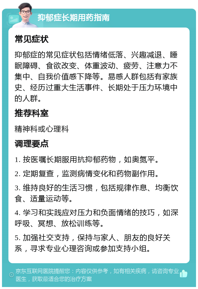 抑郁症长期用药指南 常见症状 抑郁症的常见症状包括情绪低落、兴趣减退、睡眠障碍、食欲改变、体重波动、疲劳、注意力不集中、自我价值感下降等。易感人群包括有家族史、经历过重大生活事件、长期处于压力环境中的人群。 推荐科室 精神科或心理科 调理要点 1. 按医嘱长期服用抗抑郁药物，如奥氮平。 2. 定期复查，监测病情变化和药物副作用。 3. 维持良好的生活习惯，包括规律作息、均衡饮食、适量运动等。 4. 学习和实践应对压力和负面情绪的技巧，如深呼吸、冥想、放松训练等。 5. 加强社交支持，保持与家人、朋友的良好关系，寻求专业心理咨询或参加支持小组。