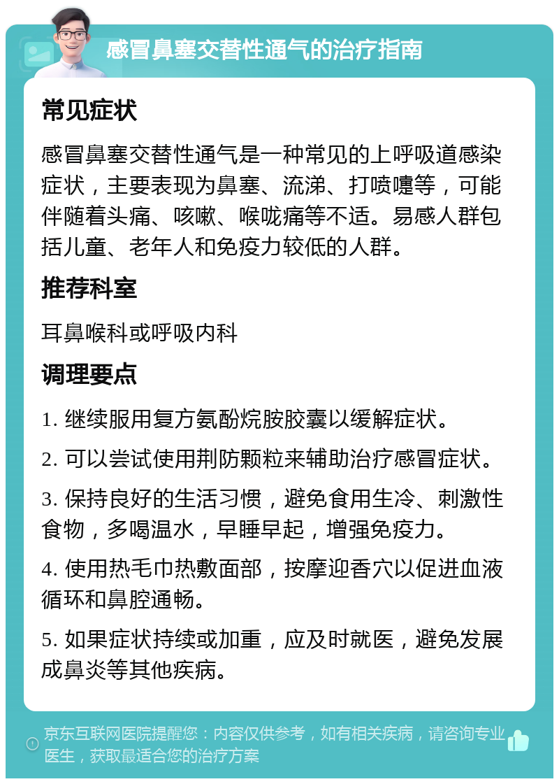 感冒鼻塞交替性通气的治疗指南 常见症状 感冒鼻塞交替性通气是一种常见的上呼吸道感染症状，主要表现为鼻塞、流涕、打喷嚏等，可能伴随着头痛、咳嗽、喉咙痛等不适。易感人群包括儿童、老年人和免疫力较低的人群。 推荐科室 耳鼻喉科或呼吸内科 调理要点 1. 继续服用复方氨酚烷胺胶囊以缓解症状。 2. 可以尝试使用荆防颗粒来辅助治疗感冒症状。 3. 保持良好的生活习惯，避免食用生冷、刺激性食物，多喝温水，早睡早起，增强免疫力。 4. 使用热毛巾热敷面部，按摩迎香穴以促进血液循环和鼻腔通畅。 5. 如果症状持续或加重，应及时就医，避免发展成鼻炎等其他疾病。