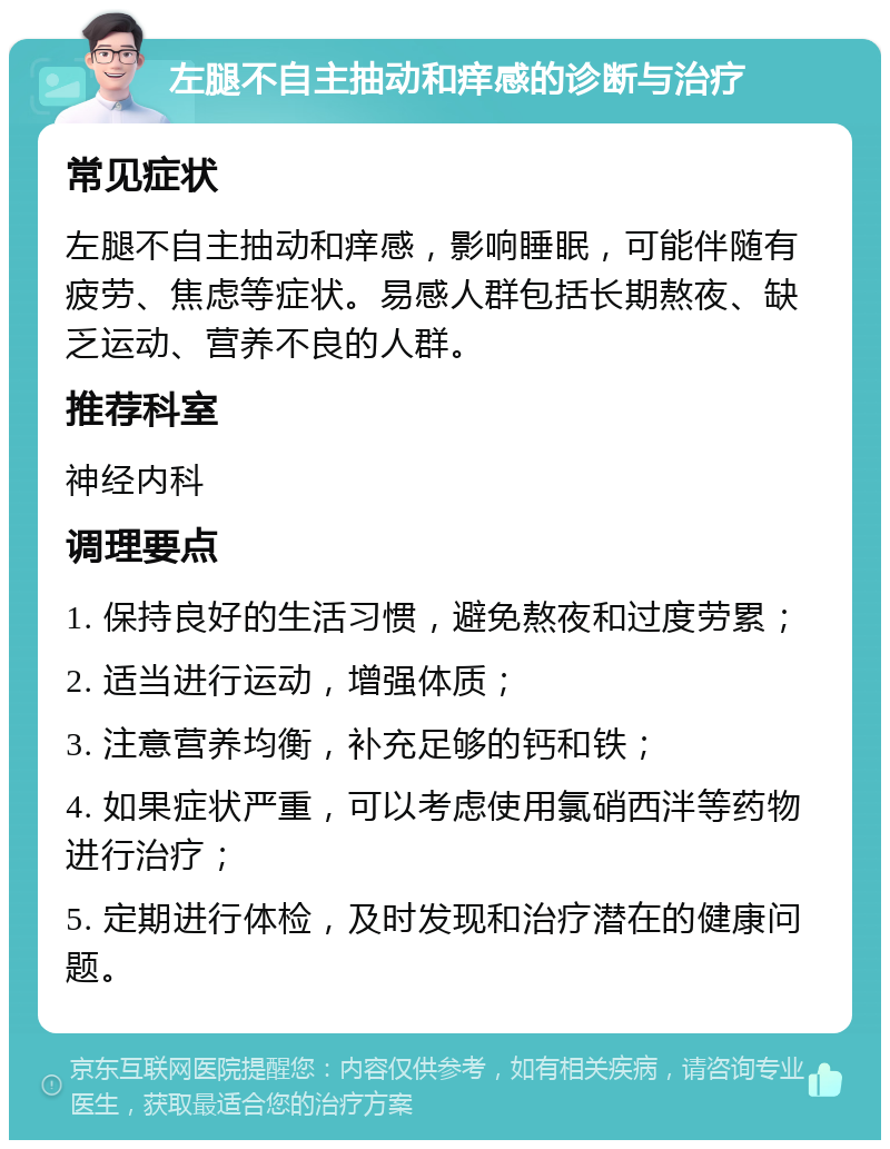 左腿不自主抽动和痒感的诊断与治疗 常见症状 左腿不自主抽动和痒感，影响睡眠，可能伴随有疲劳、焦虑等症状。易感人群包括长期熬夜、缺乏运动、营养不良的人群。 推荐科室 神经内科 调理要点 1. 保持良好的生活习惯，避免熬夜和过度劳累； 2. 适当进行运动，增强体质； 3. 注意营养均衡，补充足够的钙和铁； 4. 如果症状严重，可以考虑使用氯硝西泮等药物进行治疗； 5. 定期进行体检，及时发现和治疗潜在的健康问题。