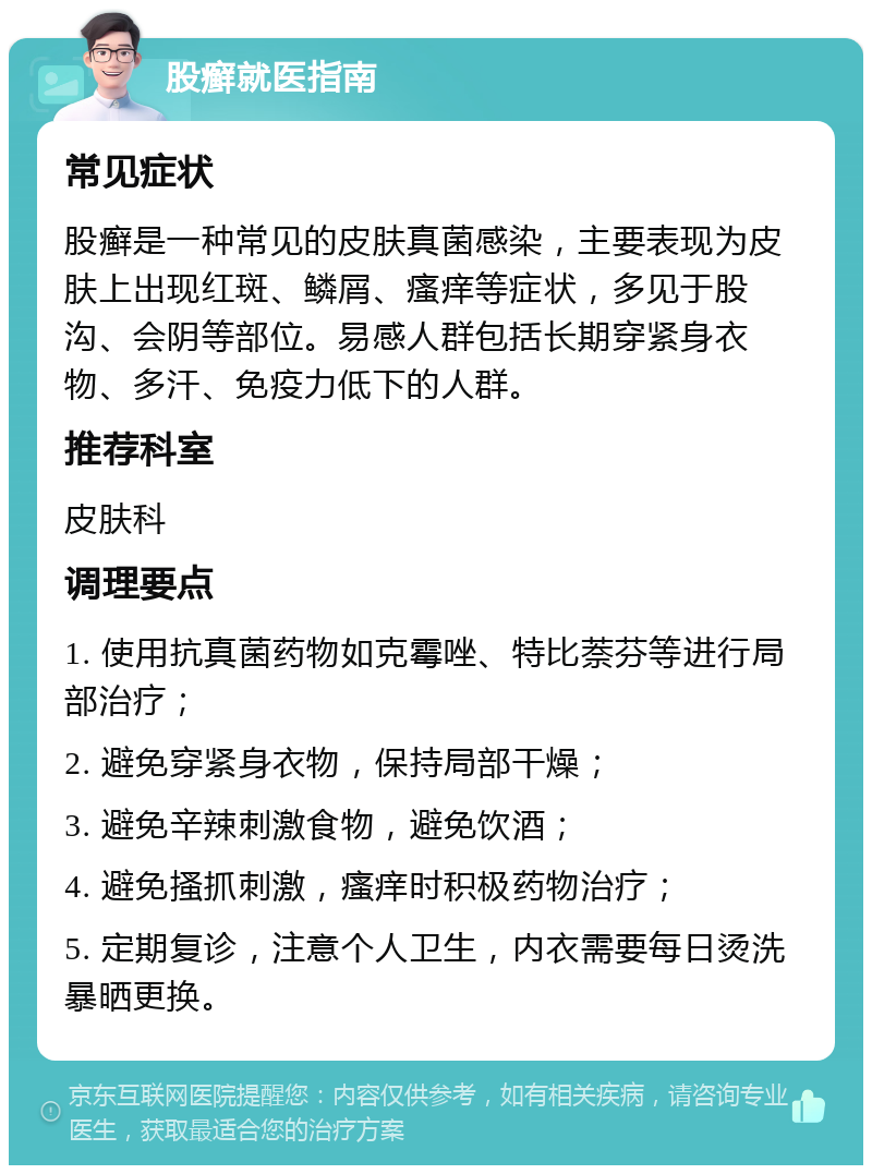 股癣就医指南 常见症状 股癣是一种常见的皮肤真菌感染，主要表现为皮肤上出现红斑、鳞屑、瘙痒等症状，多见于股沟、会阴等部位。易感人群包括长期穿紧身衣物、多汗、免疫力低下的人群。 推荐科室 皮肤科 调理要点 1. 使用抗真菌药物如克霉唑、特比萘芬等进行局部治疗； 2. 避免穿紧身衣物，保持局部干燥； 3. 避免辛辣刺激食物，避免饮酒； 4. 避免搔抓刺激，瘙痒时积极药物治疗； 5. 定期复诊，注意个人卫生，内衣需要每日烫洗暴晒更换。