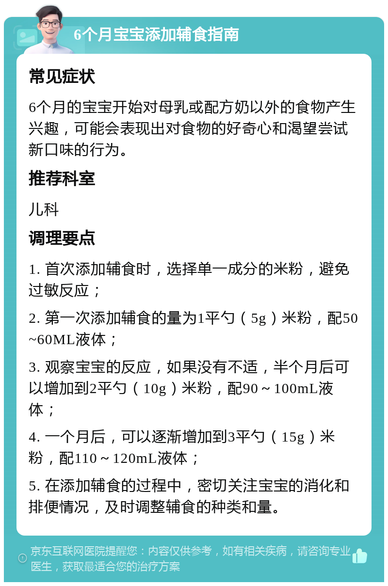 6个月宝宝添加辅食指南 常见症状 6个月的宝宝开始对母乳或配方奶以外的食物产生兴趣，可能会表现出对食物的好奇心和渴望尝试新口味的行为。 推荐科室 儿科 调理要点 1. 首次添加辅食时，选择单一成分的米粉，避免过敏反应； 2. 第一次添加辅食的量为1平勺（5g）米粉，配50~60ML液体； 3. 观察宝宝的反应，如果没有不适，半个月后可以增加到2平勺（10g）米粉，配90～100mL液体； 4. 一个月后，可以逐渐增加到3平勺（15g）米粉，配110～120mL液体； 5. 在添加辅食的过程中，密切关注宝宝的消化和排便情况，及时调整辅食的种类和量。