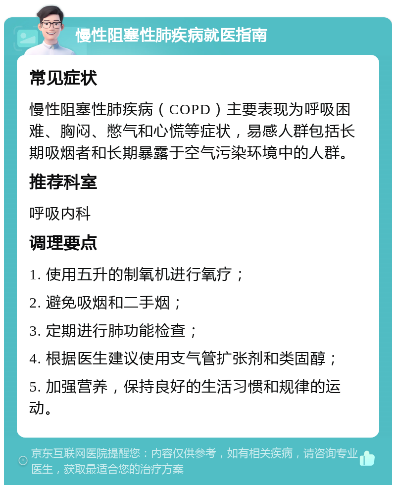 慢性阻塞性肺疾病就医指南 常见症状 慢性阻塞性肺疾病（COPD）主要表现为呼吸困难、胸闷、憋气和心慌等症状，易感人群包括长期吸烟者和长期暴露于空气污染环境中的人群。 推荐科室 呼吸内科 调理要点 1. 使用五升的制氧机进行氧疗； 2. 避免吸烟和二手烟； 3. 定期进行肺功能检查； 4. 根据医生建议使用支气管扩张剂和类固醇； 5. 加强营养，保持良好的生活习惯和规律的运动。