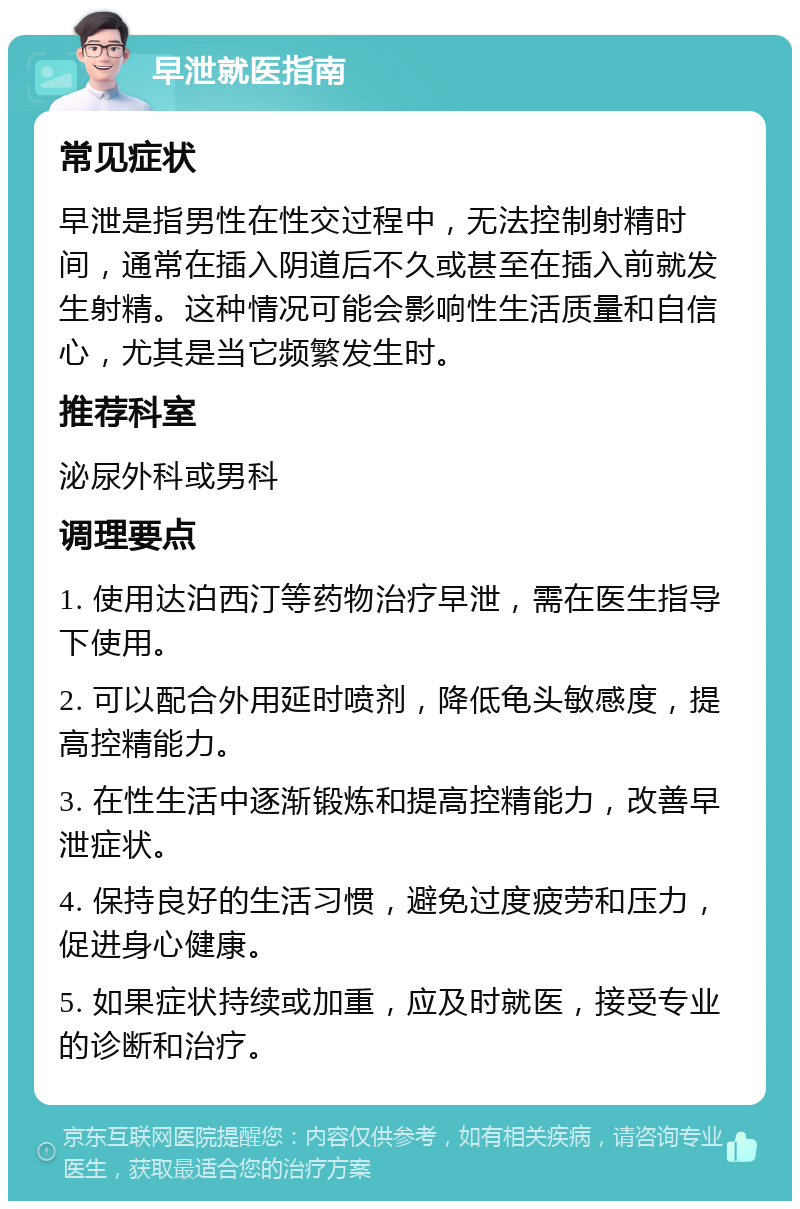 早泄就医指南 常见症状 早泄是指男性在性交过程中，无法控制射精时间，通常在插入阴道后不久或甚至在插入前就发生射精。这种情况可能会影响性生活质量和自信心，尤其是当它频繁发生时。 推荐科室 泌尿外科或男科 调理要点 1. 使用达泊西汀等药物治疗早泄，需在医生指导下使用。 2. 可以配合外用延时喷剂，降低龟头敏感度，提高控精能力。 3. 在性生活中逐渐锻炼和提高控精能力，改善早泄症状。 4. 保持良好的生活习惯，避免过度疲劳和压力，促进身心健康。 5. 如果症状持续或加重，应及时就医，接受专业的诊断和治疗。