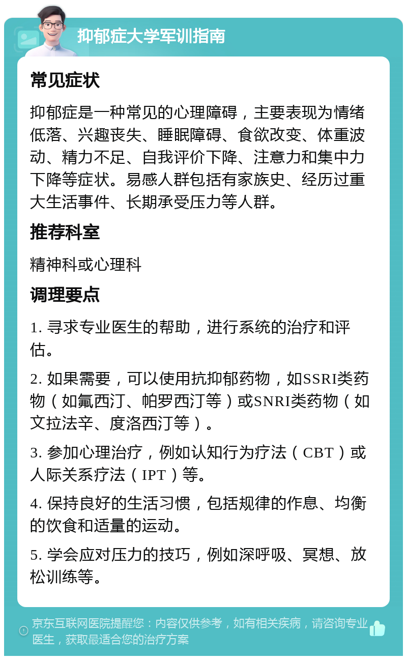 抑郁症大学军训指南 常见症状 抑郁症是一种常见的心理障碍，主要表现为情绪低落、兴趣丧失、睡眠障碍、食欲改变、体重波动、精力不足、自我评价下降、注意力和集中力下降等症状。易感人群包括有家族史、经历过重大生活事件、长期承受压力等人群。 推荐科室 精神科或心理科 调理要点 1. 寻求专业医生的帮助，进行系统的治疗和评估。 2. 如果需要，可以使用抗抑郁药物，如SSRI类药物（如氟西汀、帕罗西汀等）或SNRI类药物（如文拉法辛、度洛西汀等）。 3. 参加心理治疗，例如认知行为疗法（CBT）或人际关系疗法（IPT）等。 4. 保持良好的生活习惯，包括规律的作息、均衡的饮食和适量的运动。 5. 学会应对压力的技巧，例如深呼吸、冥想、放松训练等。