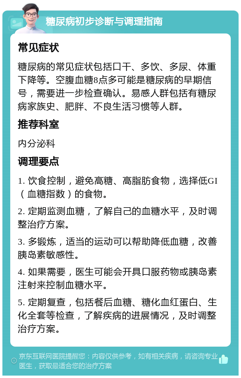 糖尿病初步诊断与调理指南 常见症状 糖尿病的常见症状包括口干、多饮、多尿、体重下降等。空腹血糖8点多可能是糖尿病的早期信号，需要进一步检查确认。易感人群包括有糖尿病家族史、肥胖、不良生活习惯等人群。 推荐科室 内分泌科 调理要点 1. 饮食控制，避免高糖、高脂肪食物，选择低GI（血糖指数）的食物。 2. 定期监测血糖，了解自己的血糖水平，及时调整治疗方案。 3. 多锻炼，适当的运动可以帮助降低血糖，改善胰岛素敏感性。 4. 如果需要，医生可能会开具口服药物或胰岛素注射来控制血糖水平。 5. 定期复查，包括餐后血糖、糖化血红蛋白、生化全套等检查，了解疾病的进展情况，及时调整治疗方案。