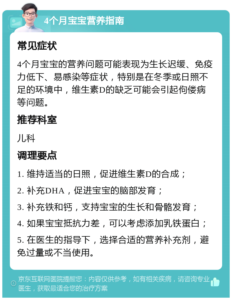 4个月宝宝营养指南 常见症状 4个月宝宝的营养问题可能表现为生长迟缓、免疫力低下、易感染等症状，特别是在冬季或日照不足的环境中，维生素D的缺乏可能会引起佝偻病等问题。 推荐科室 儿科 调理要点 1. 维持适当的日照，促进维生素D的合成； 2. 补充DHA，促进宝宝的脑部发育； 3. 补充铁和钙，支持宝宝的生长和骨骼发育； 4. 如果宝宝抵抗力差，可以考虑添加乳铁蛋白； 5. 在医生的指导下，选择合适的营养补充剂，避免过量或不当使用。