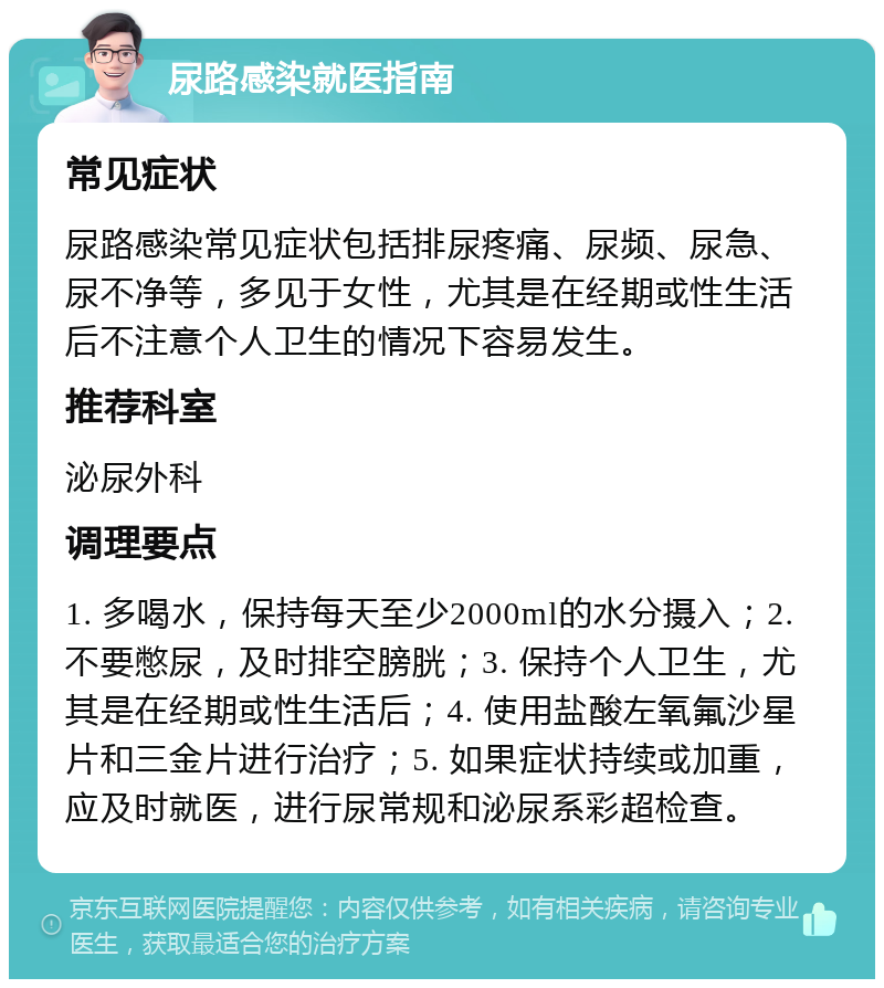 尿路感染就医指南 常见症状 尿路感染常见症状包括排尿疼痛、尿频、尿急、尿不净等，多见于女性，尤其是在经期或性生活后不注意个人卫生的情况下容易发生。 推荐科室 泌尿外科 调理要点 1. 多喝水，保持每天至少2000ml的水分摄入；2. 不要憋尿，及时排空膀胱；3. 保持个人卫生，尤其是在经期或性生活后；4. 使用盐酸左氧氟沙星片和三金片进行治疗；5. 如果症状持续或加重，应及时就医，进行尿常规和泌尿系彩超检查。