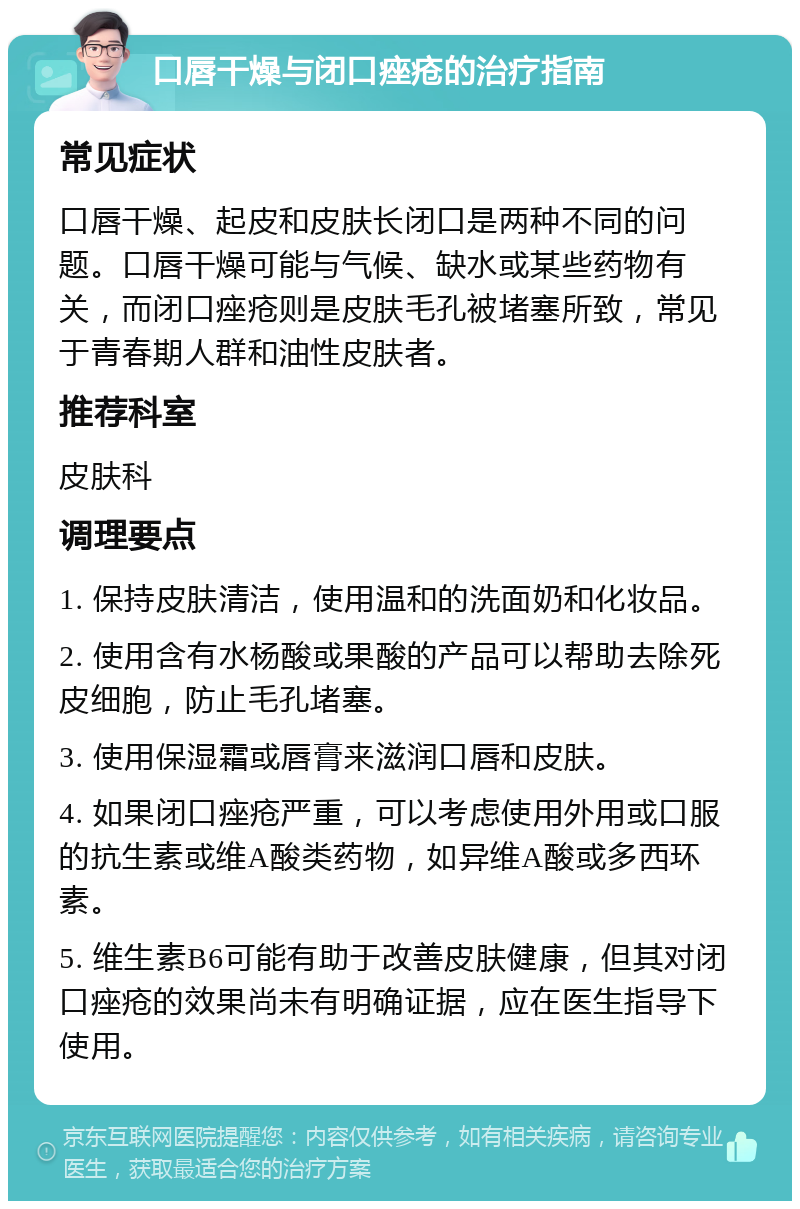 口唇干燥与闭口痤疮的治疗指南 常见症状 口唇干燥、起皮和皮肤长闭口是两种不同的问题。口唇干燥可能与气候、缺水或某些药物有关，而闭口痤疮则是皮肤毛孔被堵塞所致，常见于青春期人群和油性皮肤者。 推荐科室 皮肤科 调理要点 1. 保持皮肤清洁，使用温和的洗面奶和化妆品。 2. 使用含有水杨酸或果酸的产品可以帮助去除死皮细胞，防止毛孔堵塞。 3. 使用保湿霜或唇膏来滋润口唇和皮肤。 4. 如果闭口痤疮严重，可以考虑使用外用或口服的抗生素或维A酸类药物，如异维A酸或多西环素。 5. 维生素B6可能有助于改善皮肤健康，但其对闭口痤疮的效果尚未有明确证据，应在医生指导下使用。