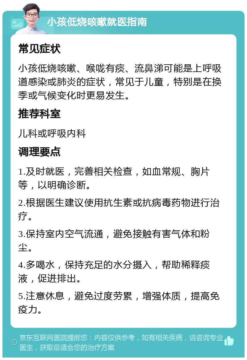 小孩低烧咳嗽就医指南 常见症状 小孩低烧咳嗽、喉咙有痰、流鼻涕可能是上呼吸道感染或肺炎的症状，常见于儿童，特别是在换季或气候变化时更易发生。 推荐科室 儿科或呼吸内科 调理要点 1.及时就医，完善相关检查，如血常规、胸片等，以明确诊断。 2.根据医生建议使用抗生素或抗病毒药物进行治疗。 3.保持室内空气流通，避免接触有害气体和粉尘。 4.多喝水，保持充足的水分摄入，帮助稀释痰液，促进排出。 5.注意休息，避免过度劳累，增强体质，提高免疫力。