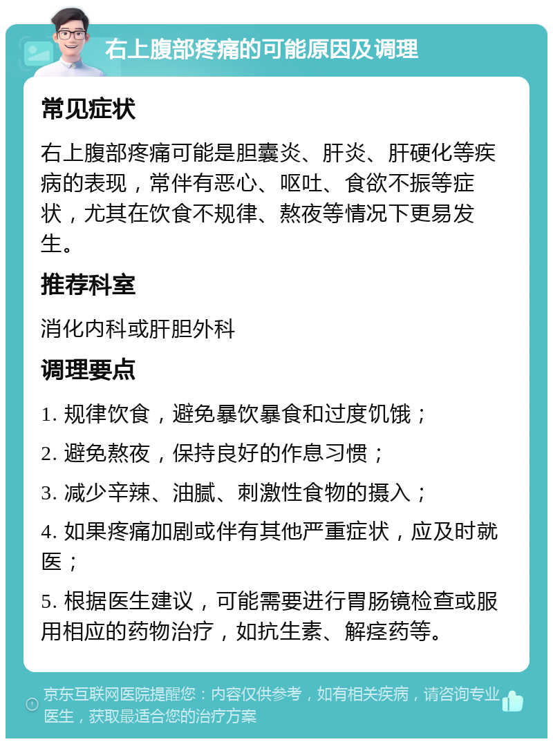 右上腹部疼痛的可能原因及调理 常见症状 右上腹部疼痛可能是胆囊炎、肝炎、肝硬化等疾病的表现，常伴有恶心、呕吐、食欲不振等症状，尤其在饮食不规律、熬夜等情况下更易发生。 推荐科室 消化内科或肝胆外科 调理要点 1. 规律饮食，避免暴饮暴食和过度饥饿； 2. 避免熬夜，保持良好的作息习惯； 3. 减少辛辣、油腻、刺激性食物的摄入； 4. 如果疼痛加剧或伴有其他严重症状，应及时就医； 5. 根据医生建议，可能需要进行胃肠镜检查或服用相应的药物治疗，如抗生素、解痉药等。