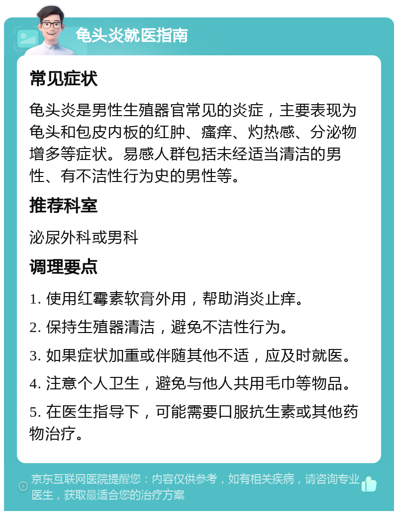 龟头炎就医指南 常见症状 龟头炎是男性生殖器官常见的炎症，主要表现为龟头和包皮内板的红肿、瘙痒、灼热感、分泌物增多等症状。易感人群包括未经适当清洁的男性、有不洁性行为史的男性等。 推荐科室 泌尿外科或男科 调理要点 1. 使用红霉素软膏外用，帮助消炎止痒。 2. 保持生殖器清洁，避免不洁性行为。 3. 如果症状加重或伴随其他不适，应及时就医。 4. 注意个人卫生，避免与他人共用毛巾等物品。 5. 在医生指导下，可能需要口服抗生素或其他药物治疗。