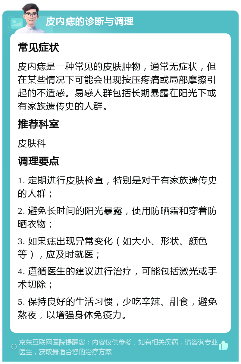 皮内痣的诊断与调理 常见症状 皮内痣是一种常见的皮肤肿物，通常无症状，但在某些情况下可能会出现按压疼痛或局部摩擦引起的不适感。易感人群包括长期暴露在阳光下或有家族遗传史的人群。 推荐科室 皮肤科 调理要点 1. 定期进行皮肤检查，特别是对于有家族遗传史的人群； 2. 避免长时间的阳光暴露，使用防晒霜和穿着防晒衣物； 3. 如果痣出现异常变化（如大小、形状、颜色等），应及时就医； 4. 遵循医生的建议进行治疗，可能包括激光或手术切除； 5. 保持良好的生活习惯，少吃辛辣、甜食，避免熬夜，以增强身体免疫力。