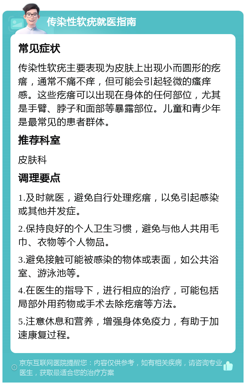 传染性软疣就医指南 常见症状 传染性软疣主要表现为皮肤上出现小而圆形的疙瘩，通常不痛不痒，但可能会引起轻微的瘙痒感。这些疙瘩可以出现在身体的任何部位，尤其是手臂、脖子和面部等暴露部位。儿童和青少年是最常见的患者群体。 推荐科室 皮肤科 调理要点 1.及时就医，避免自行处理疙瘩，以免引起感染或其他并发症。 2.保持良好的个人卫生习惯，避免与他人共用毛巾、衣物等个人物品。 3.避免接触可能被感染的物体或表面，如公共浴室、游泳池等。 4.在医生的指导下，进行相应的治疗，可能包括局部外用药物或手术去除疙瘩等方法。 5.注意休息和营养，增强身体免疫力，有助于加速康复过程。