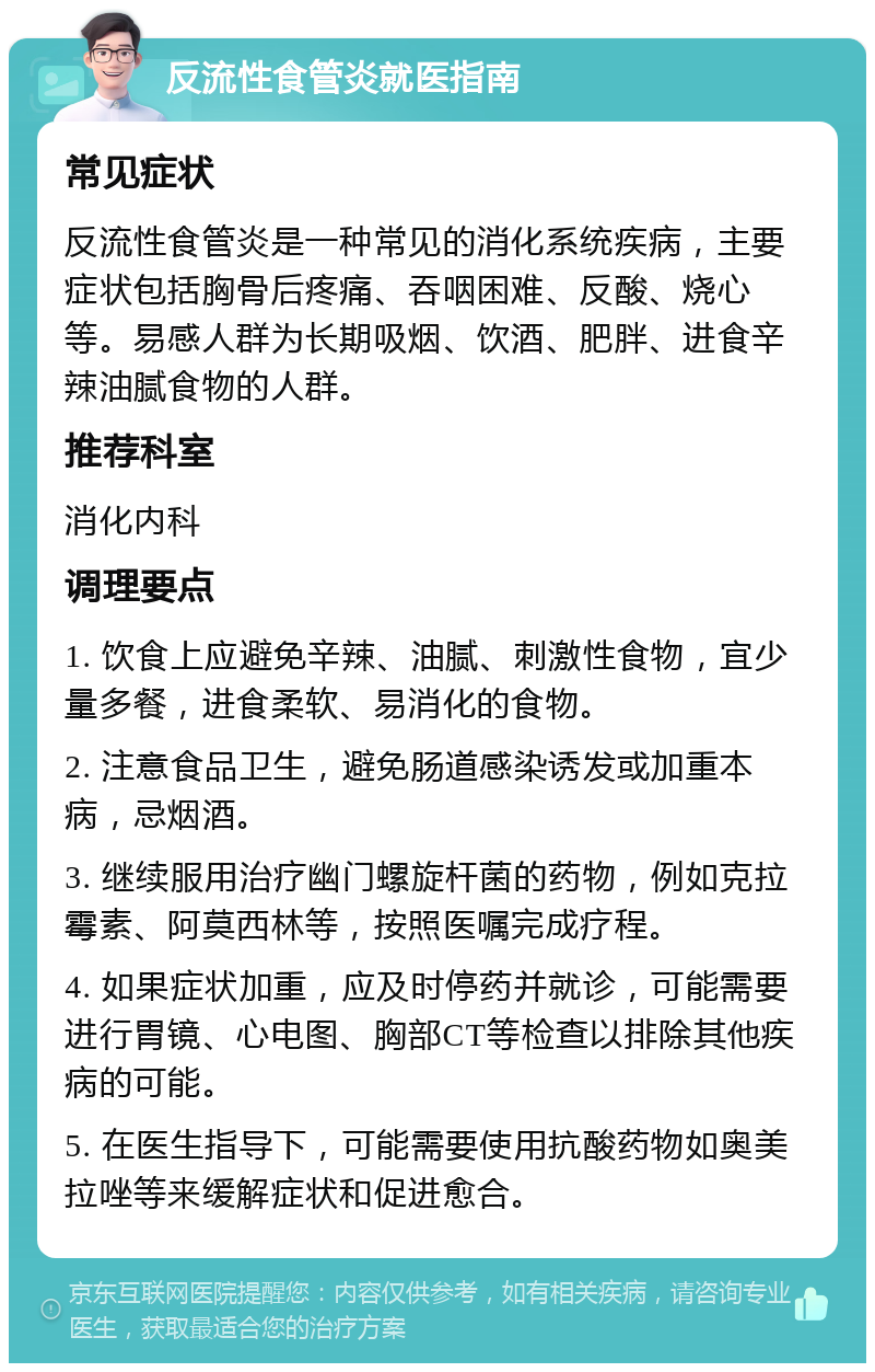 反流性食管炎就医指南 常见症状 反流性食管炎是一种常见的消化系统疾病，主要症状包括胸骨后疼痛、吞咽困难、反酸、烧心等。易感人群为长期吸烟、饮酒、肥胖、进食辛辣油腻食物的人群。 推荐科室 消化内科 调理要点 1. 饮食上应避免辛辣、油腻、刺激性食物，宜少量多餐，进食柔软、易消化的食物。 2. 注意食品卫生，避免肠道感染诱发或加重本病，忌烟酒。 3. 继续服用治疗幽门螺旋杆菌的药物，例如克拉霉素、阿莫西林等，按照医嘱完成疗程。 4. 如果症状加重，应及时停药并就诊，可能需要进行胃镜、心电图、胸部CT等检查以排除其他疾病的可能。 5. 在医生指导下，可能需要使用抗酸药物如奥美拉唑等来缓解症状和促进愈合。