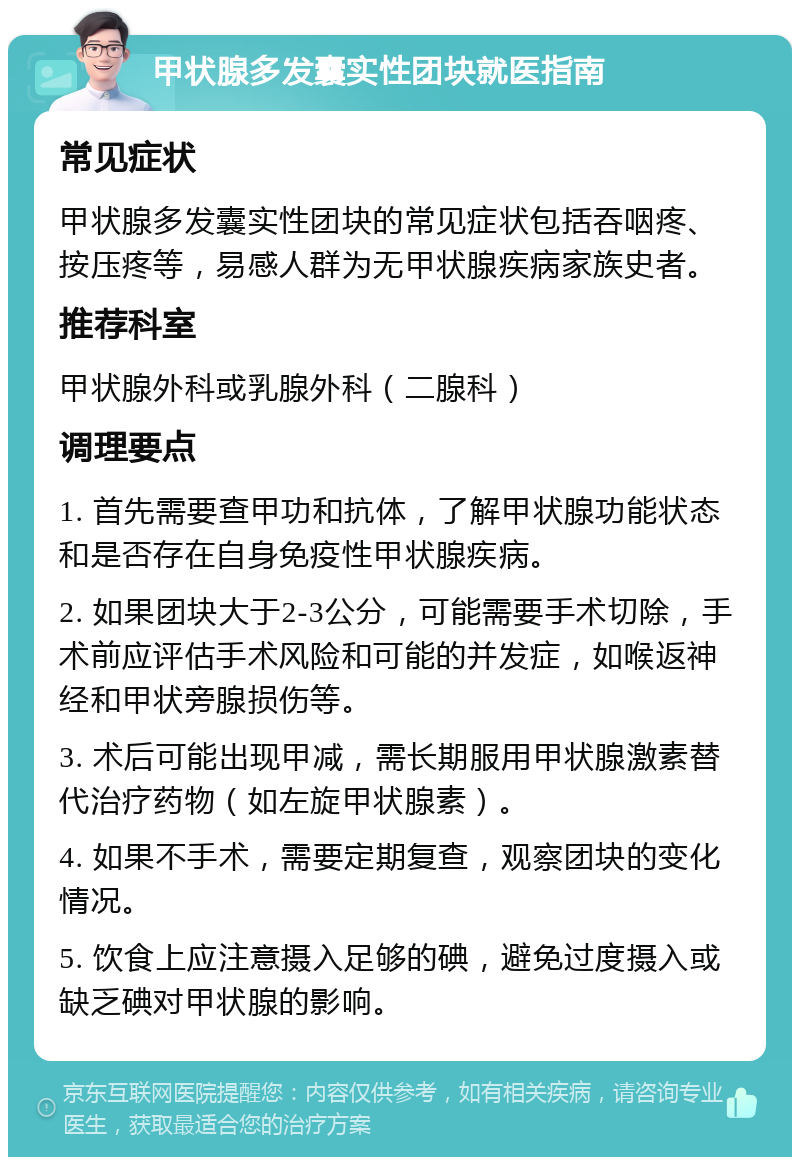 甲状腺多发囊实性团块就医指南 常见症状 甲状腺多发囊实性团块的常见症状包括吞咽疼、按压疼等，易感人群为无甲状腺疾病家族史者。 推荐科室 甲状腺外科或乳腺外科（二腺科） 调理要点 1. 首先需要查甲功和抗体，了解甲状腺功能状态和是否存在自身免疫性甲状腺疾病。 2. 如果团块大于2-3公分，可能需要手术切除，手术前应评估手术风险和可能的并发症，如喉返神经和甲状旁腺损伤等。 3. 术后可能出现甲减，需长期服用甲状腺激素替代治疗药物（如左旋甲状腺素）。 4. 如果不手术，需要定期复查，观察团块的变化情况。 5. 饮食上应注意摄入足够的碘，避免过度摄入或缺乏碘对甲状腺的影响。