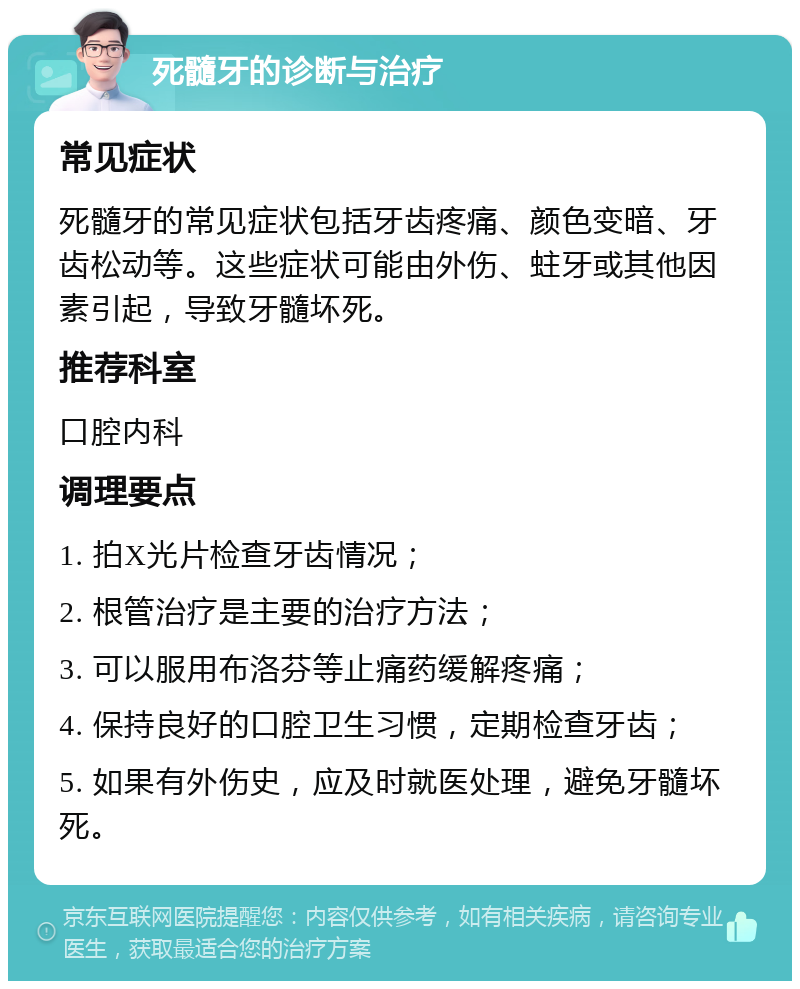 死髓牙的诊断与治疗 常见症状 死髓牙的常见症状包括牙齿疼痛、颜色变暗、牙齿松动等。这些症状可能由外伤、蛀牙或其他因素引起，导致牙髓坏死。 推荐科室 口腔内科 调理要点 1. 拍X光片检查牙齿情况； 2. 根管治疗是主要的治疗方法； 3. 可以服用布洛芬等止痛药缓解疼痛； 4. 保持良好的口腔卫生习惯，定期检查牙齿； 5. 如果有外伤史，应及时就医处理，避免牙髓坏死。