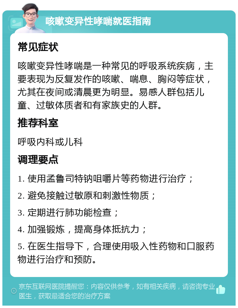 咳嗽变异性哮喘就医指南 常见症状 咳嗽变异性哮喘是一种常见的呼吸系统疾病，主要表现为反复发作的咳嗽、喘息、胸闷等症状，尤其在夜间或清晨更为明显。易感人群包括儿童、过敏体质者和有家族史的人群。 推荐科室 呼吸内科或儿科 调理要点 1. 使用孟鲁司特钠咀嚼片等药物进行治疗； 2. 避免接触过敏原和刺激性物质； 3. 定期进行肺功能检查； 4. 加强锻炼，提高身体抵抗力； 5. 在医生指导下，合理使用吸入性药物和口服药物进行治疗和预防。