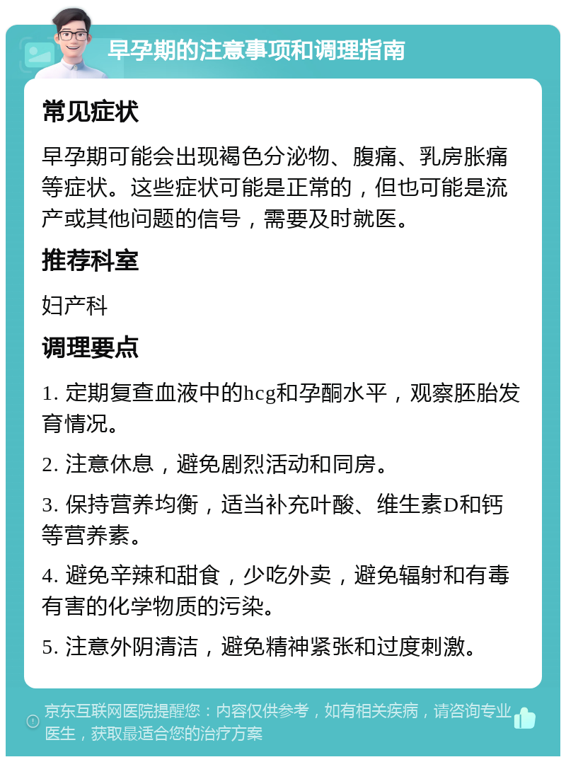 早孕期的注意事项和调理指南 常见症状 早孕期可能会出现褐色分泌物、腹痛、乳房胀痛等症状。这些症状可能是正常的，但也可能是流产或其他问题的信号，需要及时就医。 推荐科室 妇产科 调理要点 1. 定期复查血液中的hcg和孕酮水平，观察胚胎发育情况。 2. 注意休息，避免剧烈活动和同房。 3. 保持营养均衡，适当补充叶酸、维生素D和钙等营养素。 4. 避免辛辣和甜食，少吃外卖，避免辐射和有毒有害的化学物质的污染。 5. 注意外阴清洁，避免精神紧张和过度刺激。