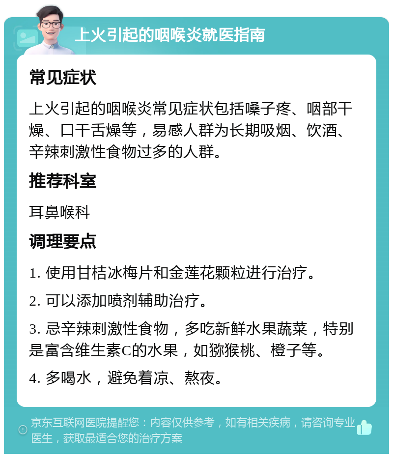 上火引起的咽喉炎就医指南 常见症状 上火引起的咽喉炎常见症状包括嗓子疼、咽部干燥、口干舌燥等，易感人群为长期吸烟、饮酒、辛辣刺激性食物过多的人群。 推荐科室 耳鼻喉科 调理要点 1. 使用甘桔冰梅片和金莲花颗粒进行治疗。 2. 可以添加喷剂辅助治疗。 3. 忌辛辣刺激性食物，多吃新鲜水果蔬菜，特别是富含维生素C的水果，如猕猴桃、橙子等。 4. 多喝水，避免着凉、熬夜。