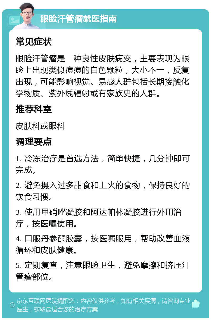 眼睑汗管瘤就医指南 常见症状 眼睑汗管瘤是一种良性皮肤病变，主要表现为眼睑上出现类似痘痘的白色颗粒，大小不一，反复出现，可能影响视觉。易感人群包括长期接触化学物质、紫外线辐射或有家族史的人群。 推荐科室 皮肤科或眼科 调理要点 1. 冷冻治疗是首选方法，简单快捷，几分钟即可完成。 2. 避免摄入过多甜食和上火的食物，保持良好的饮食习惯。 3. 使用甲硝唑凝胶和阿达帕林凝胶进行外用治疗，按医嘱使用。 4. 口服丹参酮胶囊，按医嘱服用，帮助改善血液循环和皮肤健康。 5. 定期复查，注意眼睑卫生，避免摩擦和挤压汗管瘤部位。