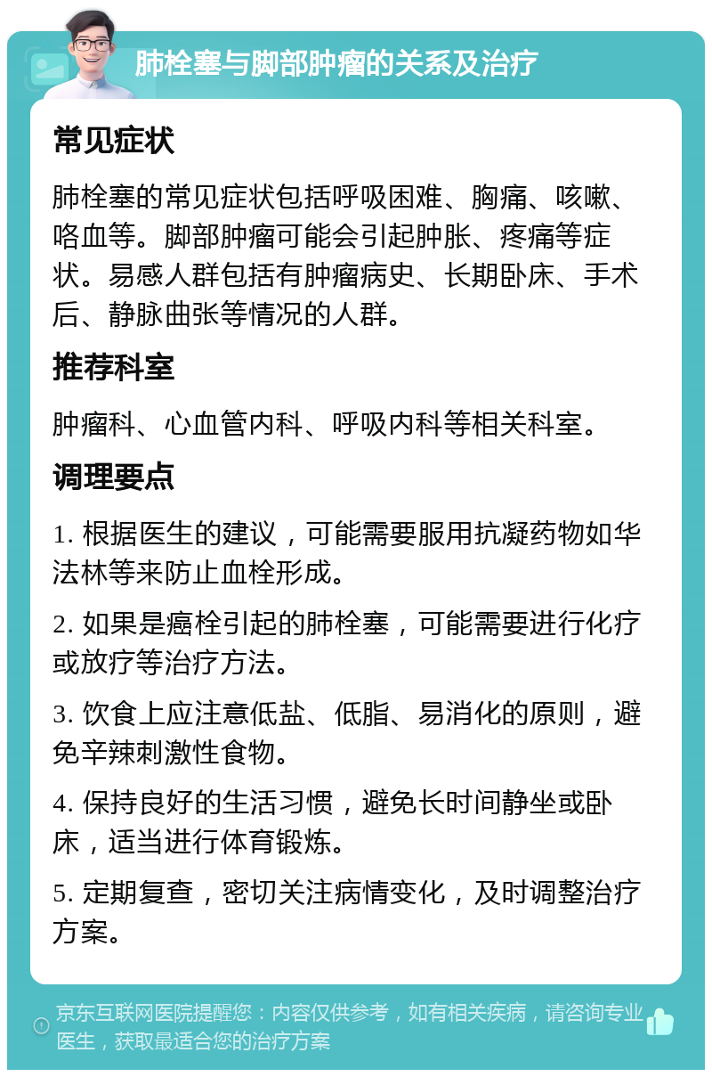 肺栓塞与脚部肿瘤的关系及治疗 常见症状 肺栓塞的常见症状包括呼吸困难、胸痛、咳嗽、咯血等。脚部肿瘤可能会引起肿胀、疼痛等症状。易感人群包括有肿瘤病史、长期卧床、手术后、静脉曲张等情况的人群。 推荐科室 肿瘤科、心血管内科、呼吸内科等相关科室。 调理要点 1. 根据医生的建议，可能需要服用抗凝药物如华法林等来防止血栓形成。 2. 如果是癌栓引起的肺栓塞，可能需要进行化疗或放疗等治疗方法。 3. 饮食上应注意低盐、低脂、易消化的原则，避免辛辣刺激性食物。 4. 保持良好的生活习惯，避免长时间静坐或卧床，适当进行体育锻炼。 5. 定期复查，密切关注病情变化，及时调整治疗方案。