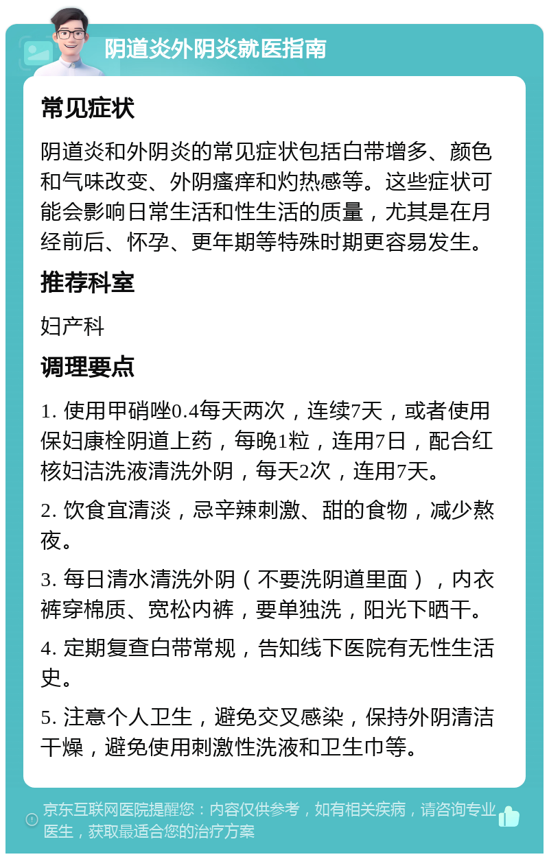 阴道炎外阴炎就医指南 常见症状 阴道炎和外阴炎的常见症状包括白带增多、颜色和气味改变、外阴瘙痒和灼热感等。这些症状可能会影响日常生活和性生活的质量，尤其是在月经前后、怀孕、更年期等特殊时期更容易发生。 推荐科室 妇产科 调理要点 1. 使用甲硝唑0.4每天两次，连续7天，或者使用保妇康栓阴道上药，每晚1粒，连用7日，配合红核妇洁洗液清洗外阴，每天2次，连用7天。 2. 饮食宜清淡，忌辛辣刺激、甜的食物，减少熬夜。 3. 每日清水清洗外阴（不要洗阴道里面），内衣裤穿棉质、宽松内裤，要单独洗，阳光下晒干。 4. 定期复查白带常规，告知线下医院有无性生活史。 5. 注意个人卫生，避免交叉感染，保持外阴清洁干燥，避免使用刺激性洗液和卫生巾等。