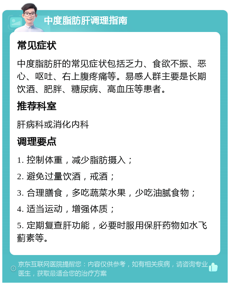 中度脂肪肝调理指南 常见症状 中度脂肪肝的常见症状包括乏力、食欲不振、恶心、呕吐、右上腹疼痛等。易感人群主要是长期饮酒、肥胖、糖尿病、高血压等患者。 推荐科室 肝病科或消化内科 调理要点 1. 控制体重，减少脂肪摄入； 2. 避免过量饮酒，戒酒； 3. 合理膳食，多吃蔬菜水果，少吃油腻食物； 4. 适当运动，增强体质； 5. 定期复查肝功能，必要时服用保肝药物如水飞蓟素等。