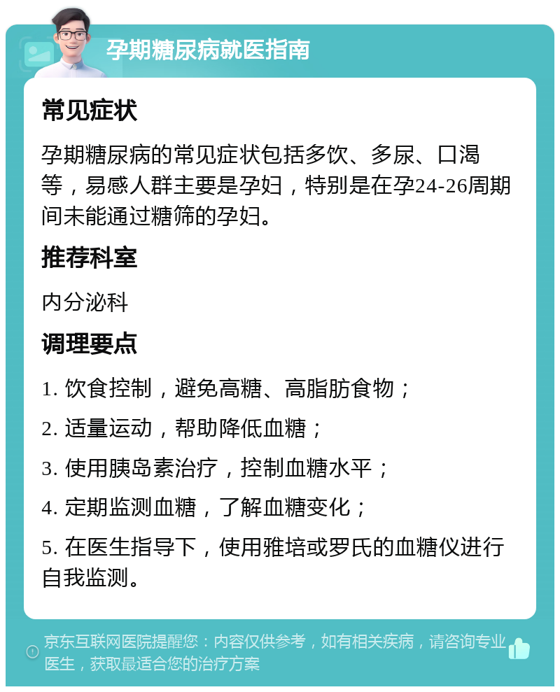 孕期糖尿病就医指南 常见症状 孕期糖尿病的常见症状包括多饮、多尿、口渴等，易感人群主要是孕妇，特别是在孕24-26周期间未能通过糖筛的孕妇。 推荐科室 内分泌科 调理要点 1. 饮食控制，避免高糖、高脂肪食物； 2. 适量运动，帮助降低血糖； 3. 使用胰岛素治疗，控制血糖水平； 4. 定期监测血糖，了解血糖变化； 5. 在医生指导下，使用雅培或罗氏的血糖仪进行自我监测。