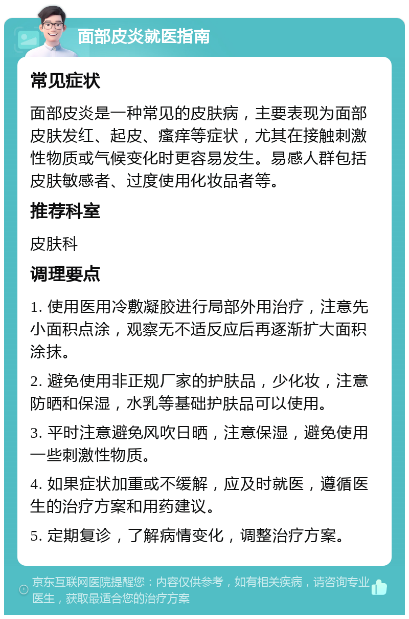 面部皮炎就医指南 常见症状 面部皮炎是一种常见的皮肤病，主要表现为面部皮肤发红、起皮、瘙痒等症状，尤其在接触刺激性物质或气候变化时更容易发生。易感人群包括皮肤敏感者、过度使用化妆品者等。 推荐科室 皮肤科 调理要点 1. 使用医用冷敷凝胶进行局部外用治疗，注意先小面积点涂，观察无不适反应后再逐渐扩大面积涂抹。 2. 避免使用非正规厂家的护肤品，少化妆，注意防晒和保湿，水乳等基础护肤品可以使用。 3. 平时注意避免风吹日晒，注意保湿，避免使用一些刺激性物质。 4. 如果症状加重或不缓解，应及时就医，遵循医生的治疗方案和用药建议。 5. 定期复诊，了解病情变化，调整治疗方案。