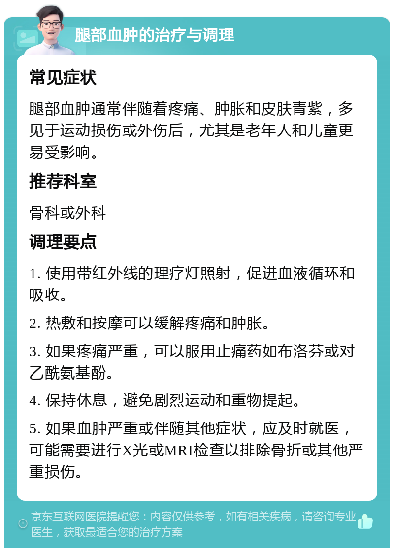 腿部血肿的治疗与调理 常见症状 腿部血肿通常伴随着疼痛、肿胀和皮肤青紫，多见于运动损伤或外伤后，尤其是老年人和儿童更易受影响。 推荐科室 骨科或外科 调理要点 1. 使用带红外线的理疗灯照射，促进血液循环和吸收。 2. 热敷和按摩可以缓解疼痛和肿胀。 3. 如果疼痛严重，可以服用止痛药如布洛芬或对乙酰氨基酚。 4. 保持休息，避免剧烈运动和重物提起。 5. 如果血肿严重或伴随其他症状，应及时就医，可能需要进行X光或MRI检查以排除骨折或其他严重损伤。