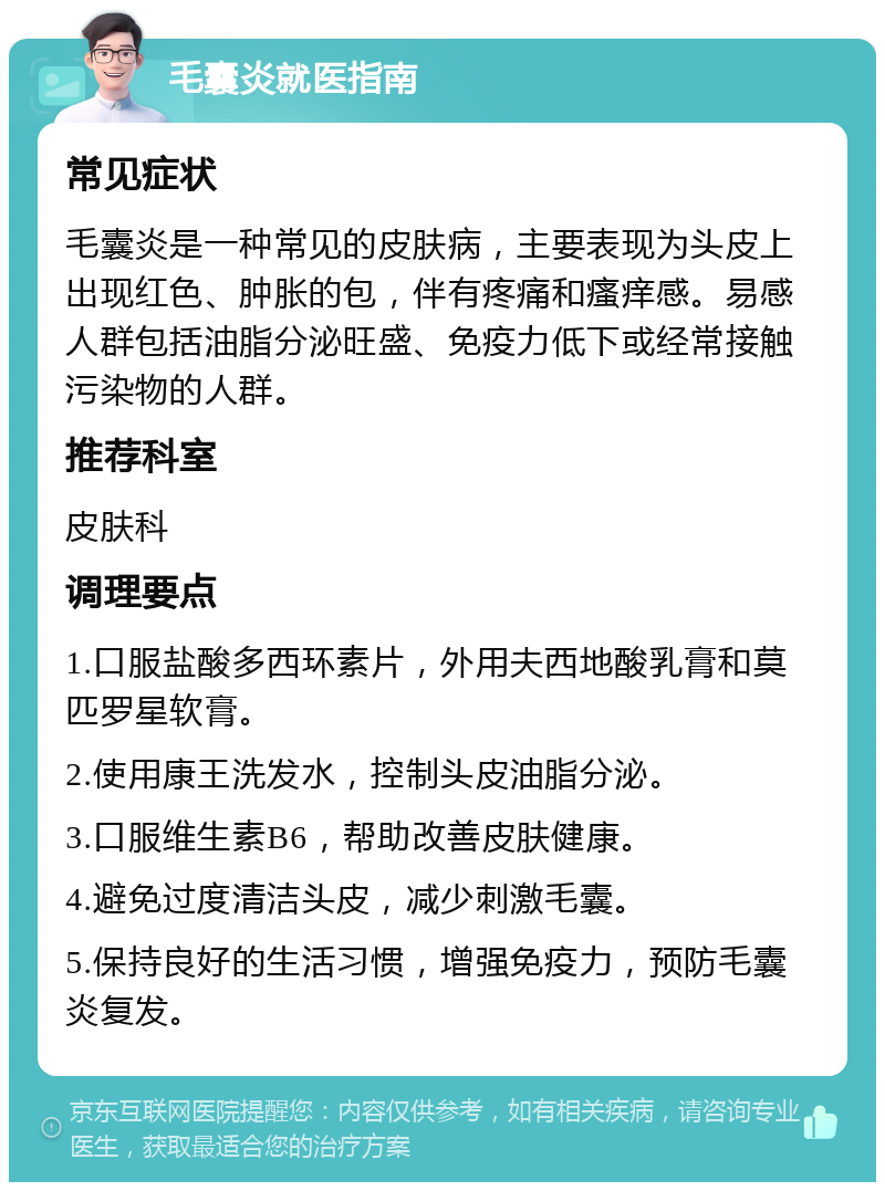 毛囊炎就医指南 常见症状 毛囊炎是一种常见的皮肤病，主要表现为头皮上出现红色、肿胀的包，伴有疼痛和瘙痒感。易感人群包括油脂分泌旺盛、免疫力低下或经常接触污染物的人群。 推荐科室 皮肤科 调理要点 1.口服盐酸多西环素片，外用夫西地酸乳膏和莫匹罗星软膏。 2.使用康王洗发水，控制头皮油脂分泌。 3.口服维生素B6，帮助改善皮肤健康。 4.避免过度清洁头皮，减少刺激毛囊。 5.保持良好的生活习惯，增强免疫力，预防毛囊炎复发。