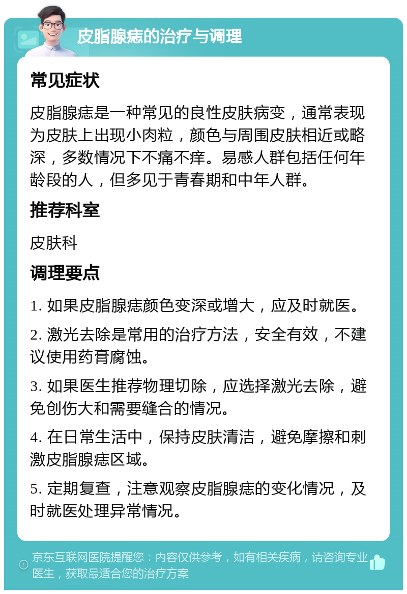 皮脂腺痣的治疗与调理 常见症状 皮脂腺痣是一种常见的良性皮肤病变，通常表现为皮肤上出现小肉粒，颜色与周围皮肤相近或略深，多数情况下不痛不痒。易感人群包括任何年龄段的人，但多见于青春期和中年人群。 推荐科室 皮肤科 调理要点 1. 如果皮脂腺痣颜色变深或增大，应及时就医。 2. 激光去除是常用的治疗方法，安全有效，不建议使用药膏腐蚀。 3. 如果医生推荐物理切除，应选择激光去除，避免创伤大和需要缝合的情况。 4. 在日常生活中，保持皮肤清洁，避免摩擦和刺激皮脂腺痣区域。 5. 定期复查，注意观察皮脂腺痣的变化情况，及时就医处理异常情况。