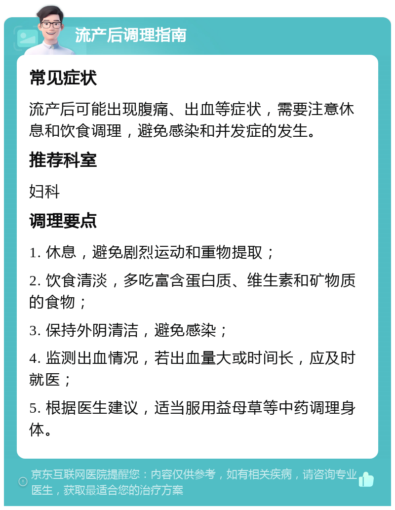 流产后调理指南 常见症状 流产后可能出现腹痛、出血等症状，需要注意休息和饮食调理，避免感染和并发症的发生。 推荐科室 妇科 调理要点 1. 休息，避免剧烈运动和重物提取； 2. 饮食清淡，多吃富含蛋白质、维生素和矿物质的食物； 3. 保持外阴清洁，避免感染； 4. 监测出血情况，若出血量大或时间长，应及时就医； 5. 根据医生建议，适当服用益母草等中药调理身体。