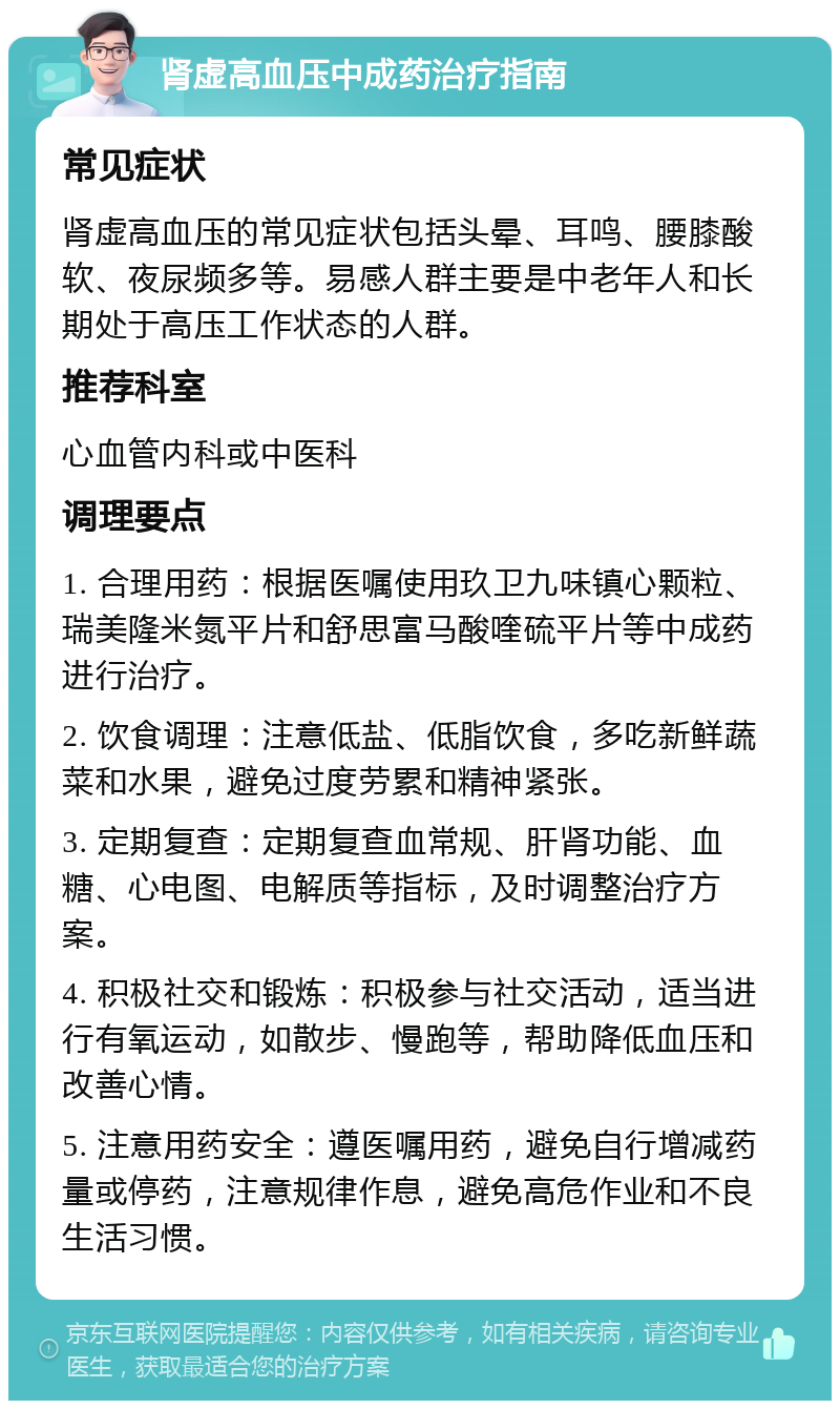 肾虚高血压中成药治疗指南 常见症状 肾虚高血压的常见症状包括头晕、耳鸣、腰膝酸软、夜尿频多等。易感人群主要是中老年人和长期处于高压工作状态的人群。 推荐科室 心血管内科或中医科 调理要点 1. 合理用药：根据医嘱使用玖卫九味镇心颗粒、瑞美隆米氮平片和舒思富马酸喹硫平片等中成药进行治疗。 2. 饮食调理：注意低盐、低脂饮食，多吃新鲜蔬菜和水果，避免过度劳累和精神紧张。 3. 定期复查：定期复查血常规、肝肾功能、血糖、心电图、电解质等指标，及时调整治疗方案。 4. 积极社交和锻炼：积极参与社交活动，适当进行有氧运动，如散步、慢跑等，帮助降低血压和改善心情。 5. 注意用药安全：遵医嘱用药，避免自行增减药量或停药，注意规律作息，避免高危作业和不良生活习惯。