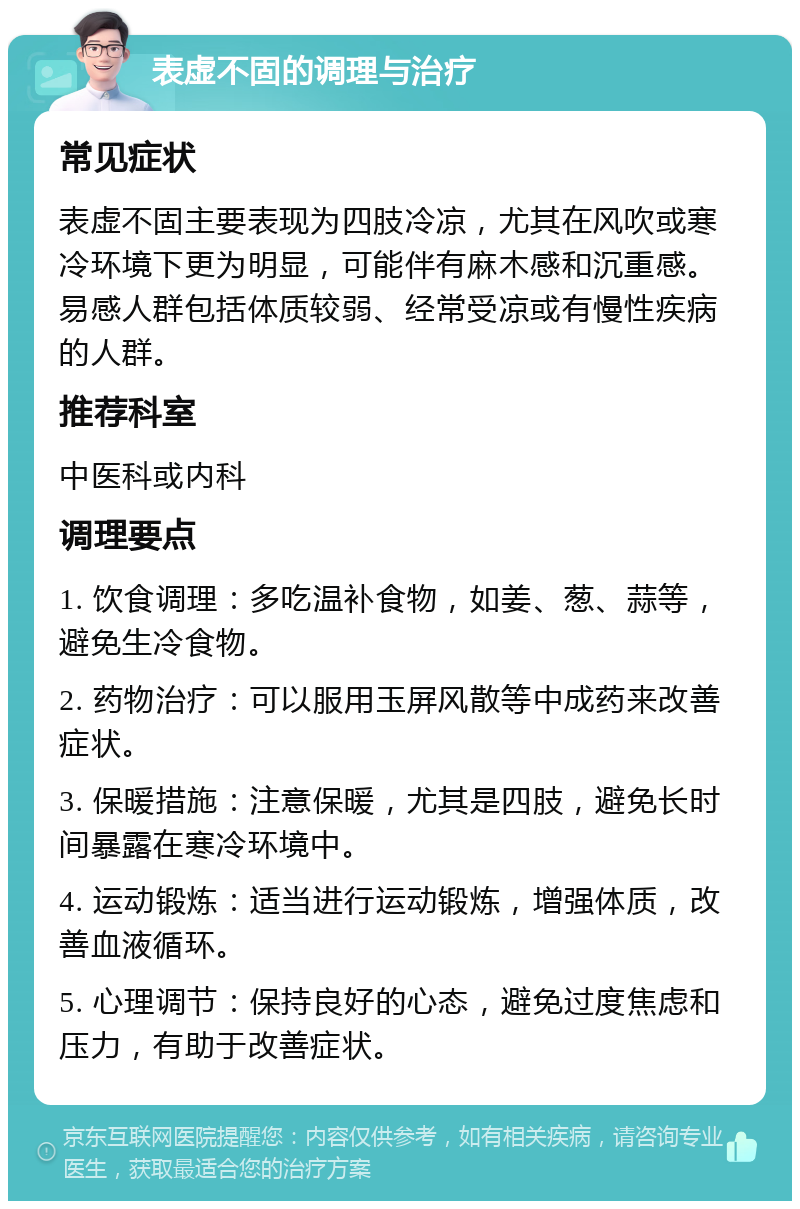 表虚不固的调理与治疗 常见症状 表虚不固主要表现为四肢冷凉，尤其在风吹或寒冷环境下更为明显，可能伴有麻木感和沉重感。易感人群包括体质较弱、经常受凉或有慢性疾病的人群。 推荐科室 中医科或内科 调理要点 1. 饮食调理：多吃温补食物，如姜、葱、蒜等，避免生冷食物。 2. 药物治疗：可以服用玉屏风散等中成药来改善症状。 3. 保暖措施：注意保暖，尤其是四肢，避免长时间暴露在寒冷环境中。 4. 运动锻炼：适当进行运动锻炼，增强体质，改善血液循环。 5. 心理调节：保持良好的心态，避免过度焦虑和压力，有助于改善症状。