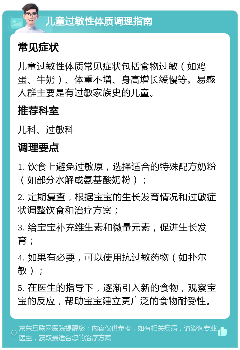 儿童过敏性体质调理指南 常见症状 儿童过敏性体质常见症状包括食物过敏（如鸡蛋、牛奶）、体重不增、身高增长缓慢等。易感人群主要是有过敏家族史的儿童。 推荐科室 儿科、过敏科 调理要点 1. 饮食上避免过敏原，选择适合的特殊配方奶粉（如部分水解或氨基酸奶粉）； 2. 定期复查，根据宝宝的生长发育情况和过敏症状调整饮食和治疗方案； 3. 给宝宝补充维生素和微量元素，促进生长发育； 4. 如果有必要，可以使用抗过敏药物（如扑尔敏）； 5. 在医生的指导下，逐渐引入新的食物，观察宝宝的反应，帮助宝宝建立更广泛的食物耐受性。