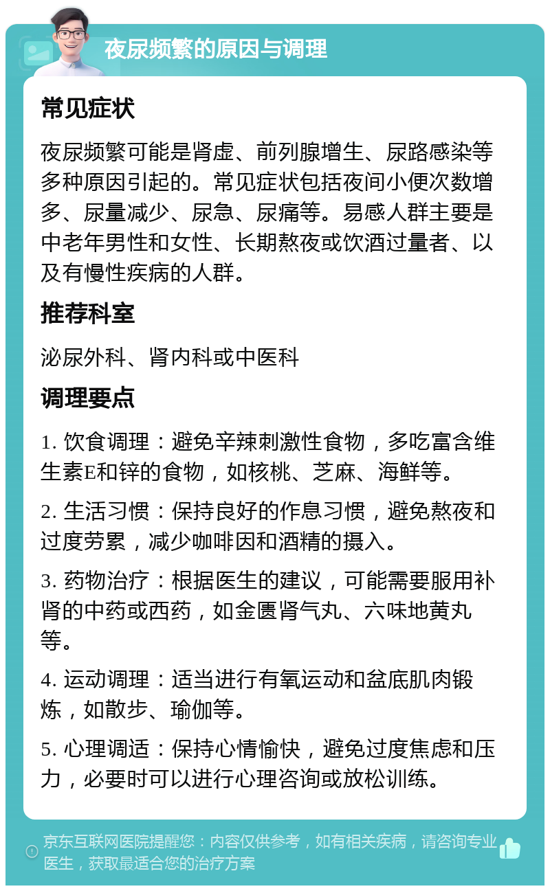 夜尿频繁的原因与调理 常见症状 夜尿频繁可能是肾虚、前列腺增生、尿路感染等多种原因引起的。常见症状包括夜间小便次数增多、尿量减少、尿急、尿痛等。易感人群主要是中老年男性和女性、长期熬夜或饮酒过量者、以及有慢性疾病的人群。 推荐科室 泌尿外科、肾内科或中医科 调理要点 1. 饮食调理：避免辛辣刺激性食物，多吃富含维生素E和锌的食物，如核桃、芝麻、海鲜等。 2. 生活习惯：保持良好的作息习惯，避免熬夜和过度劳累，减少咖啡因和酒精的摄入。 3. 药物治疗：根据医生的建议，可能需要服用补肾的中药或西药，如金匮肾气丸、六味地黄丸等。 4. 运动调理：适当进行有氧运动和盆底肌肉锻炼，如散步、瑜伽等。 5. 心理调适：保持心情愉快，避免过度焦虑和压力，必要时可以进行心理咨询或放松训练。