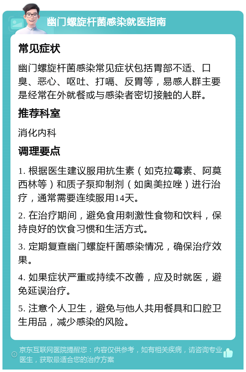 幽门螺旋杆菌感染就医指南 常见症状 幽门螺旋杆菌感染常见症状包括胃部不适、口臭、恶心、呕吐、打嗝、反胃等，易感人群主要是经常在外就餐或与感染者密切接触的人群。 推荐科室 消化内科 调理要点 1. 根据医生建议服用抗生素（如克拉霉素、阿莫西林等）和质子泵抑制剂（如奥美拉唑）进行治疗，通常需要连续服用14天。 2. 在治疗期间，避免食用刺激性食物和饮料，保持良好的饮食习惯和生活方式。 3. 定期复查幽门螺旋杆菌感染情况，确保治疗效果。 4. 如果症状严重或持续不改善，应及时就医，避免延误治疗。 5. 注意个人卫生，避免与他人共用餐具和口腔卫生用品，减少感染的风险。