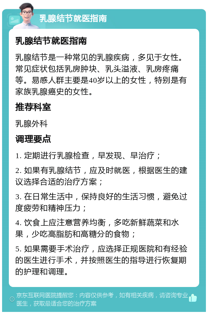 乳腺结节就医指南 乳腺结节就医指南 乳腺结节是一种常见的乳腺疾病，多见于女性。常见症状包括乳房肿块、乳头溢液、乳房疼痛等。易感人群主要是40岁以上的女性，特别是有家族乳腺癌史的女性。 推荐科室 乳腺外科 调理要点 1. 定期进行乳腺检查，早发现、早治疗； 2. 如果有乳腺结节，应及时就医，根据医生的建议选择合适的治疗方案； 3. 在日常生活中，保持良好的生活习惯，避免过度疲劳和精神压力； 4. 饮食上应注意营养均衡，多吃新鲜蔬菜和水果，少吃高脂肪和高糖分的食物； 5. 如果需要手术治疗，应选择正规医院和有经验的医生进行手术，并按照医生的指导进行恢复期的护理和调理。