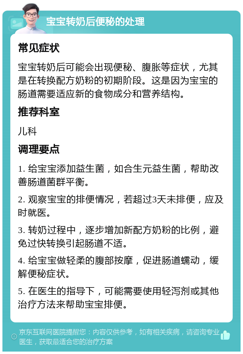 宝宝转奶后便秘的处理 常见症状 宝宝转奶后可能会出现便秘、腹胀等症状，尤其是在转换配方奶粉的初期阶段。这是因为宝宝的肠道需要适应新的食物成分和营养结构。 推荐科室 儿科 调理要点 1. 给宝宝添加益生菌，如合生元益生菌，帮助改善肠道菌群平衡。 2. 观察宝宝的排便情况，若超过3天未排便，应及时就医。 3. 转奶过程中，逐步增加新配方奶粉的比例，避免过快转换引起肠道不适。 4. 给宝宝做轻柔的腹部按摩，促进肠道蠕动，缓解便秘症状。 5. 在医生的指导下，可能需要使用轻泻剂或其他治疗方法来帮助宝宝排便。