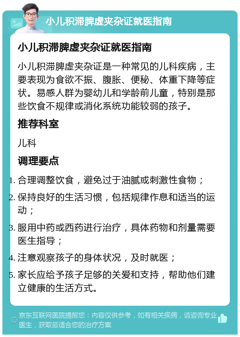 小儿积滞脾虚夹杂证就医指南 小儿积滞脾虚夹杂证就医指南 小儿积滞脾虚夹杂证是一种常见的儿科疾病，主要表现为食欲不振、腹胀、便秘、体重下降等症状。易感人群为婴幼儿和学龄前儿童，特别是那些饮食不规律或消化系统功能较弱的孩子。 推荐科室 儿科 调理要点 合理调整饮食，避免过于油腻或刺激性食物； 保持良好的生活习惯，包括规律作息和适当的运动； 服用中药或西药进行治疗，具体药物和剂量需要医生指导； 注意观察孩子的身体状况，及时就医； 家长应给予孩子足够的关爱和支持，帮助他们建立健康的生活方式。