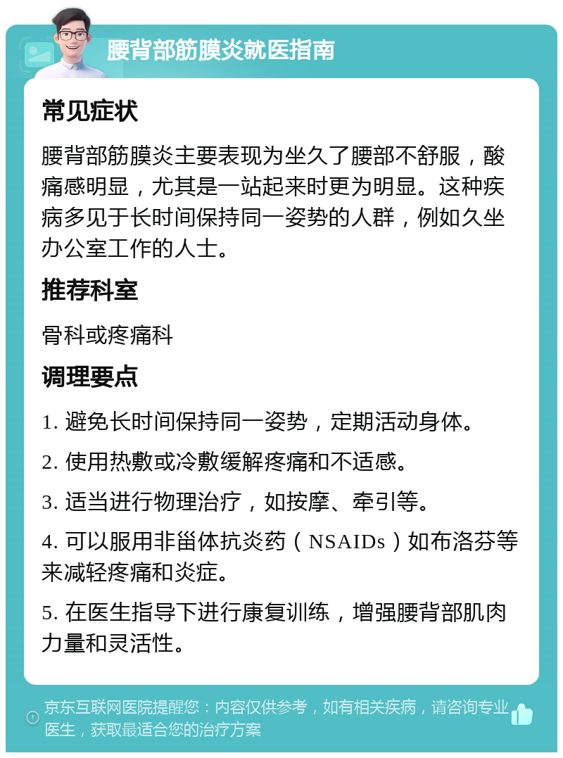 腰背部筋膜炎就医指南 常见症状 腰背部筋膜炎主要表现为坐久了腰部不舒服，酸痛感明显，尤其是一站起来时更为明显。这种疾病多见于长时间保持同一姿势的人群，例如久坐办公室工作的人士。 推荐科室 骨科或疼痛科 调理要点 1. 避免长时间保持同一姿势，定期活动身体。 2. 使用热敷或冷敷缓解疼痛和不适感。 3. 适当进行物理治疗，如按摩、牵引等。 4. 可以服用非甾体抗炎药（NSAIDs）如布洛芬等来减轻疼痛和炎症。 5. 在医生指导下进行康复训练，增强腰背部肌肉力量和灵活性。