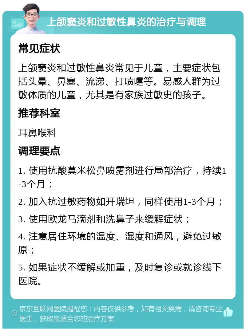 上颌窦炎和过敏性鼻炎的治疗与调理 常见症状 上颌窦炎和过敏性鼻炎常见于儿童，主要症状包括头晕、鼻塞、流涕、打喷嚏等。易感人群为过敏体质的儿童，尤其是有家族过敏史的孩子。 推荐科室 耳鼻喉科 调理要点 1. 使用抗酸莫米松鼻喷雾剂进行局部治疗，持续1-3个月； 2. 加入抗过敏药物如开瑞坦，同样使用1-3个月； 3. 使用欧龙马滴剂和洗鼻子来缓解症状； 4. 注意居住环境的温度、湿度和通风，避免过敏原； 5. 如果症状不缓解或加重，及时复诊或就诊线下医院。