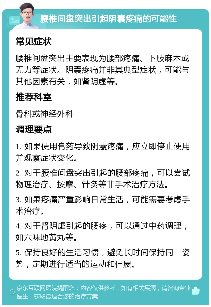 腰椎间盘突出引起阴囊疼痛的可能性 常见症状 腰椎间盘突出主要表现为腰部疼痛、下肢麻木或无力等症状。阴囊疼痛并非其典型症状，可能与其他因素有关，如肾阴虚等。 推荐科室 骨科或神经外科 调理要点 1. 如果使用膏药导致阴囊疼痛，应立即停止使用并观察症状变化。 2. 对于腰椎间盘突出引起的腰部疼痛，可以尝试物理治疗、按摩、针灸等非手术治疗方法。 3. 如果疼痛严重影响日常生活，可能需要考虑手术治疗。 4. 对于肾阴虚引起的腰疼，可以通过中药调理，如六味地黄丸等。 5. 保持良好的生活习惯，避免长时间保持同一姿势，定期进行适当的运动和伸展。