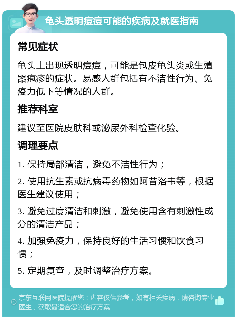 龟头透明痘痘可能的疾病及就医指南 常见症状 龟头上出现透明痘痘，可能是包皮龟头炎或生殖器疱疹的症状。易感人群包括有不洁性行为、免疫力低下等情况的人群。 推荐科室 建议至医院皮肤科或泌尿外科检查化验。 调理要点 1. 保持局部清洁，避免不洁性行为； 2. 使用抗生素或抗病毒药物如阿昔洛韦等，根据医生建议使用； 3. 避免过度清洁和刺激，避免使用含有刺激性成分的清洁产品； 4. 加强免疫力，保持良好的生活习惯和饮食习惯； 5. 定期复查，及时调整治疗方案。