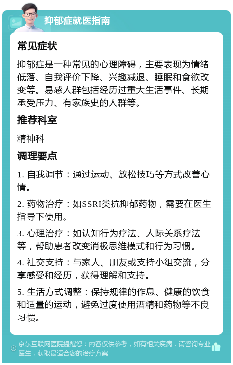 抑郁症就医指南 常见症状 抑郁症是一种常见的心理障碍，主要表现为情绪低落、自我评价下降、兴趣减退、睡眠和食欲改变等。易感人群包括经历过重大生活事件、长期承受压力、有家族史的人群等。 推荐科室 精神科 调理要点 1. 自我调节：通过运动、放松技巧等方式改善心情。 2. 药物治疗：如SSRI类抗抑郁药物，需要在医生指导下使用。 3. 心理治疗：如认知行为疗法、人际关系疗法等，帮助患者改变消极思维模式和行为习惯。 4. 社交支持：与家人、朋友或支持小组交流，分享感受和经历，获得理解和支持。 5. 生活方式调整：保持规律的作息、健康的饮食和适量的运动，避免过度使用酒精和药物等不良习惯。